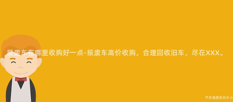 报废车在哪里收购好一点-报废车高价收购，合理回收旧车，尽在XXX。