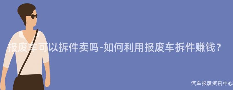 报废车可以拆件卖吗-如何利用报废车拆件赚钱？