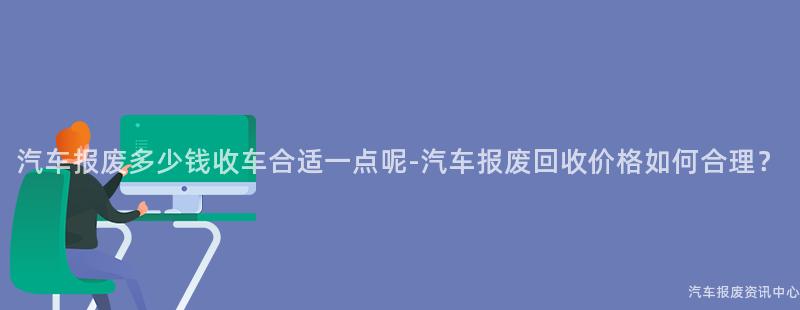 汽车报废多少钱收车合适一点呢-汽车报废回收价格如何合理？
