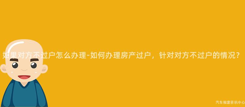 如果对方不过户怎么办理-如何办理房产过户，针对对方不过户的情况？