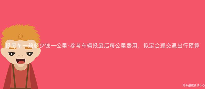 报废车一般多少钱一公里-参考车辆报废后每公里费用，拟定合理交通出行预算