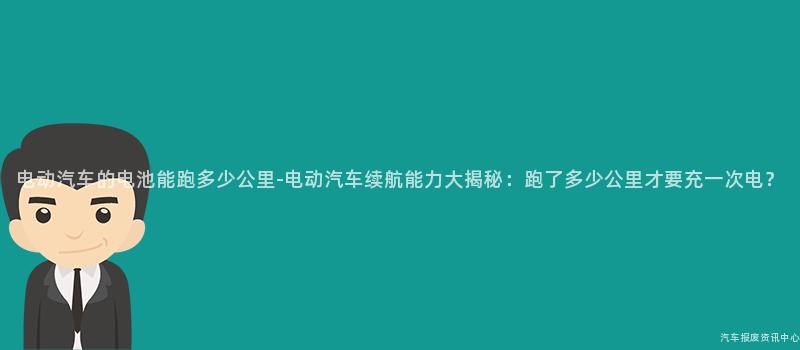 电动汽车的电池能跑多少公里-电动汽车续航能力大揭秘：跑了多少公里才要充一次电？