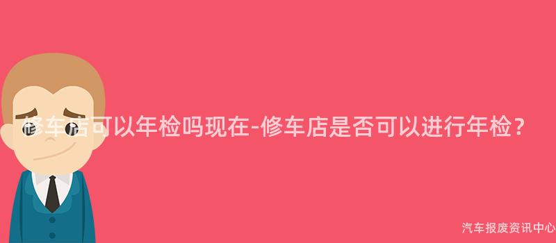 修车店可以年检吗现在-修车店是否可以进行年检？
