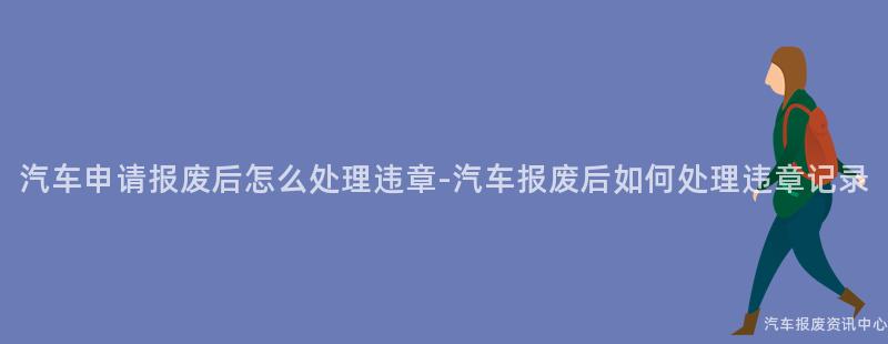 汽车申请报废后怎么处理违章-汽车报废后如何处理违章记录