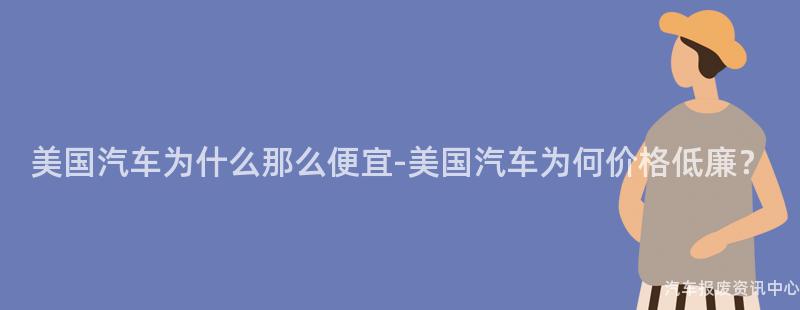 美国汽车为什么那么便宜-美国汽车为何价格低廉？