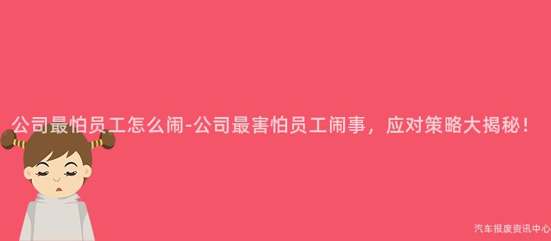 公司最怕员工怎么闹-公司最害怕员工闹事，应对策略大揭秘！