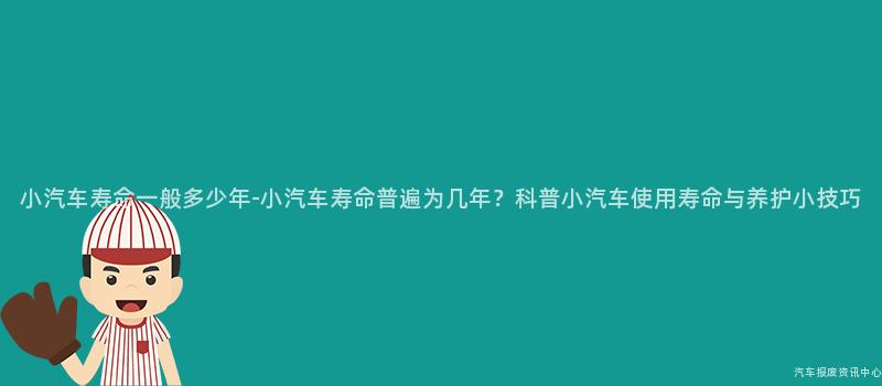 小汽车寿命一般多少年-小汽车寿命普遍为几年？科普小汽车使用寿命与养护小技巧