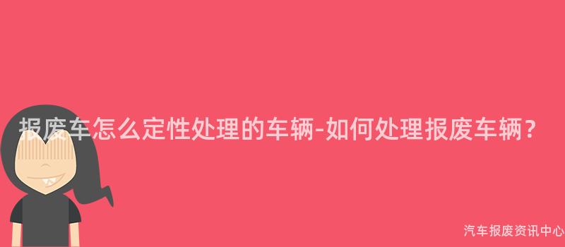 报废车怎么定性处理的车辆-如何处理报废车辆？