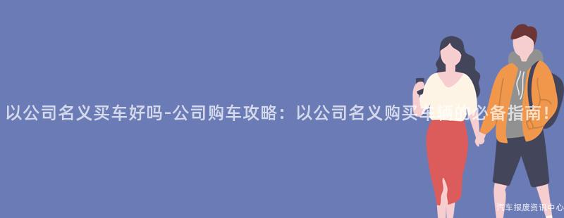 以公司名义买车好吗-公司购车攻略：以公司名义购买车辆的必备指南！