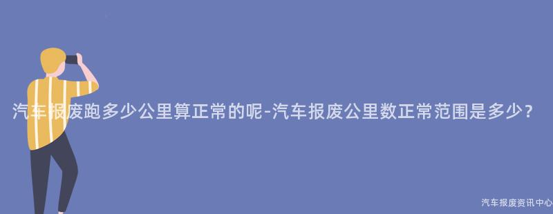 汽车报废跑多少公里算正常的呢-汽车报废公里数正常范围是多少？