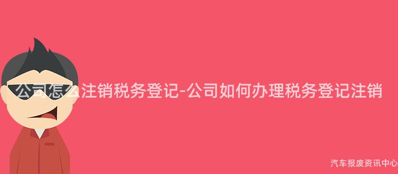 公司怎么注销税务登记-公司如何办理税务登记注销