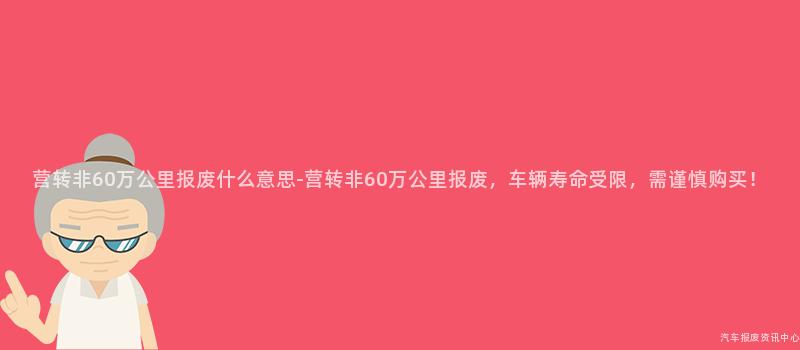 营转非60万公里报废什么意思-营转非60万公里报废，车辆寿命受限，需谨慎购买！