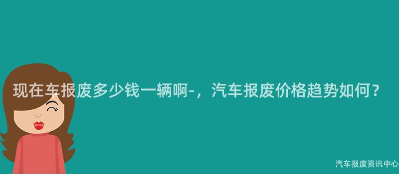 现在车报废多少钱一辆啊-，汽车报废价格趋势如何？