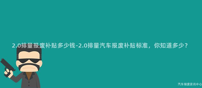 2.0排量报废补贴多少钱-2.0排量汽车报废补贴标准，你知道多少？