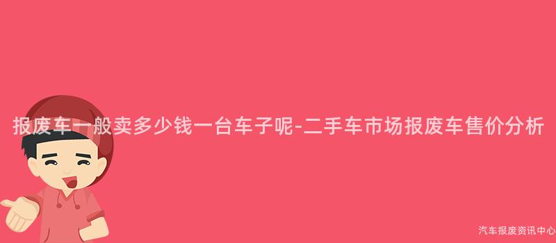 报废车一般卖多少钱一台车子呢-二手车市场报废车售价分析