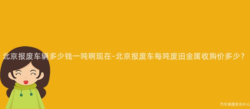 北京报废车辆多少钱一吨啊现在-北京报废车每吨废旧金属收购价多少？