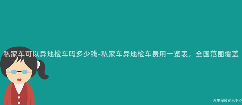 私家车可以异地检车吗多少钱-私家车异地检车费用一览表，全国范围覆盖