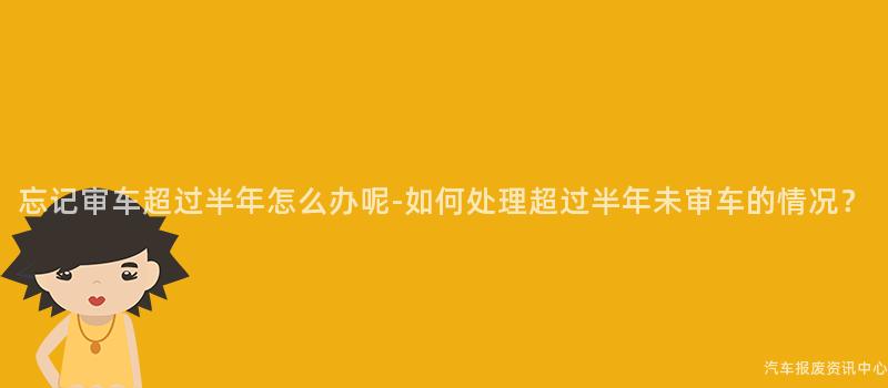 忘记审车超过半年怎么办呢-如何处理超过半年未审车的情况？
