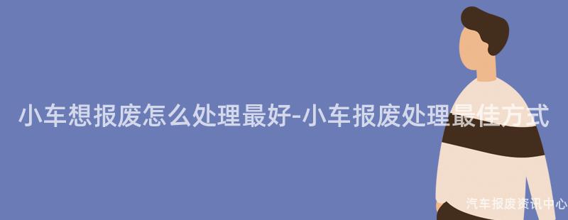 小车想报废怎么处理最好-小车报废处理最佳方式
