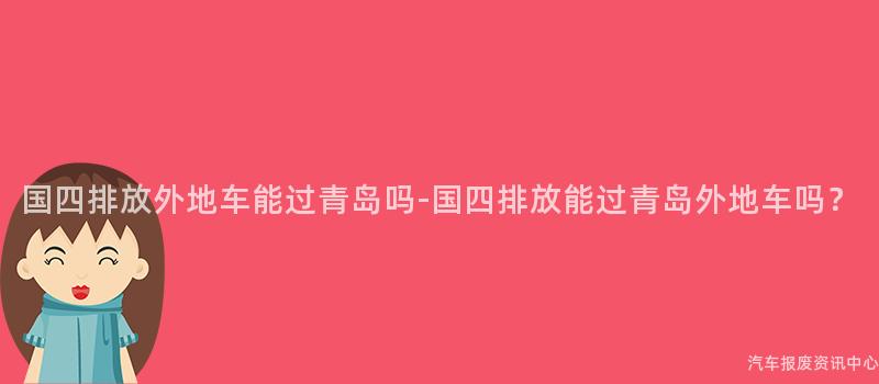 国四排放外地车能过青岛吗-国四排放能过青岛外地车吗？