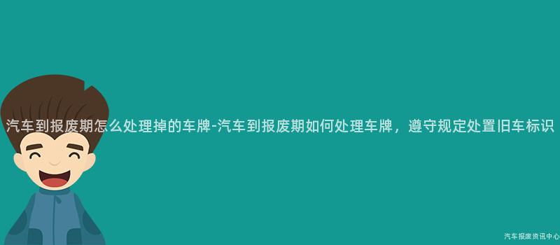 汽车到报废期怎么处理掉的车牌-汽车到报废期如何处理车牌，遵守规定处置旧车标识