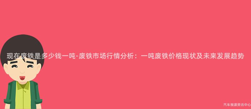 现在废铁是多少钱一吨-废铁市场行情分析：一吨废铁价格现状及未来发展趋势