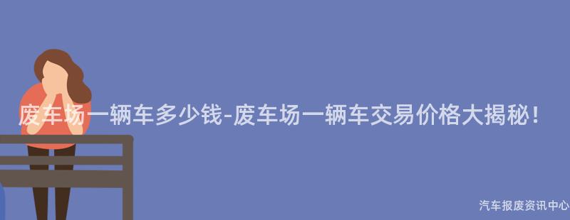 废车场一辆车多少钱-废车场一辆车交易价格大揭秘！