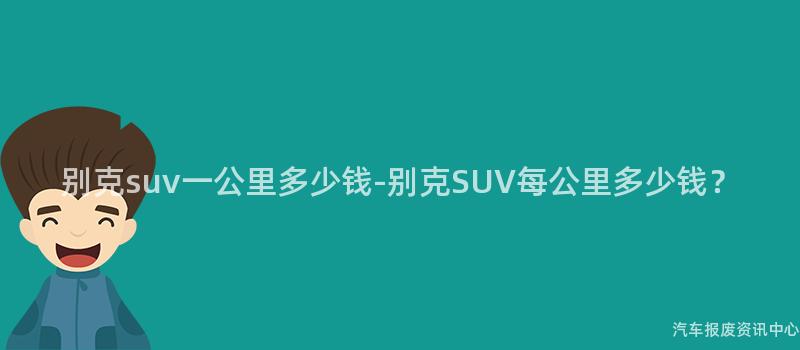 别克suv一公里多少钱-别克SUV每公里多少钱？