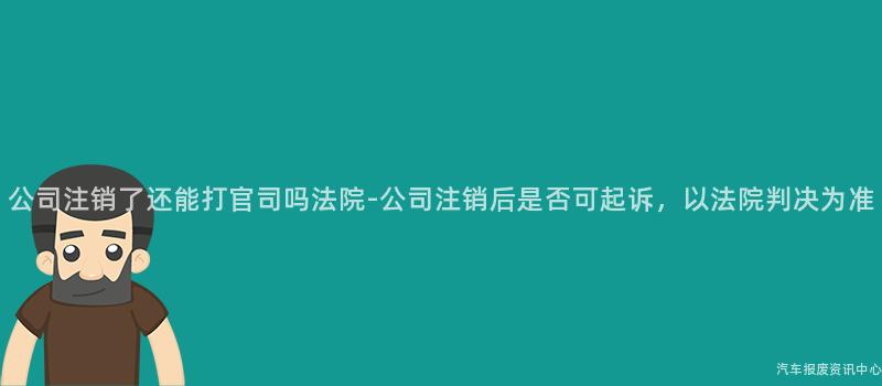 公司注销了还能打官司吗法院-公司注销后是否可起诉，以法院判决为准