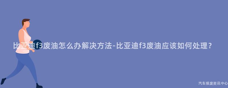 比亚迪f3废油怎么办解决方法-比亚迪f3废油应该如何处理？