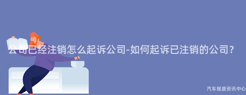 公司已经注销怎么起诉公司-如何起诉已注销的公司？