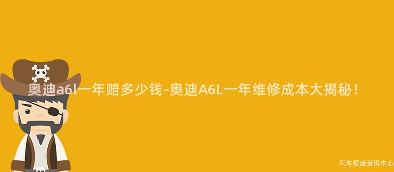 奥迪a6l一年赔多少钱-奥迪A6L一年维修成本大揭秘！