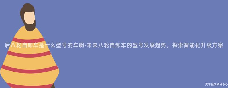 后八轮自卸车是什么型号的车啊-未来八轮自卸车的型号发展趋势，探索智能化升级方案
