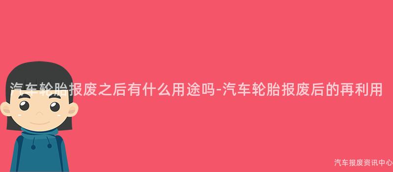 汽车轮胎报废之后有什么用途吗-汽车轮胎报废后的再利用