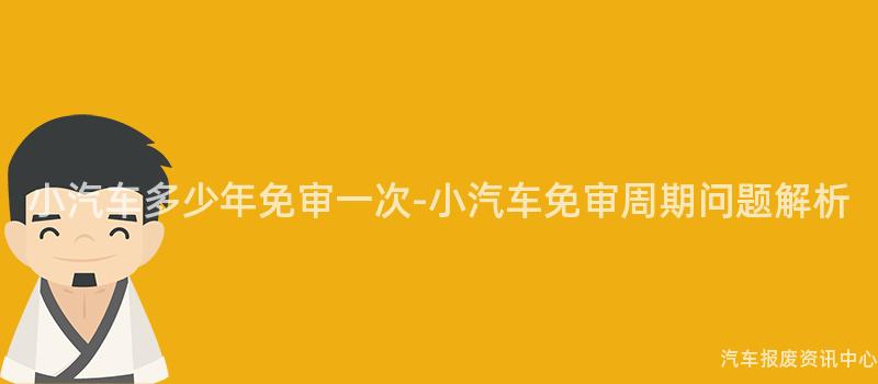 小汽车多少年免审一次-小汽车免审周期问题解析