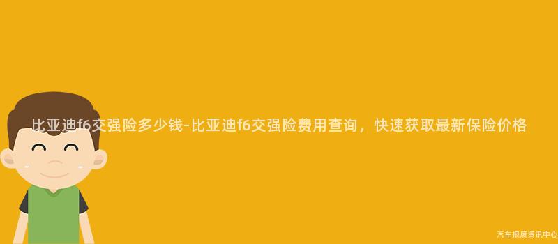 比亚迪f6交强险多少钱-比亚迪f6交强险费用查询，快速获取最新保险价格