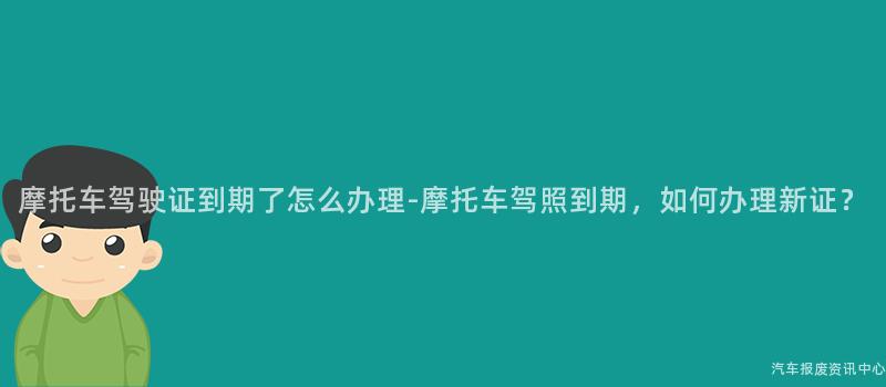 摩托车驾驶证到期了怎么办理-摩托车驾照到期，如何办理新证？