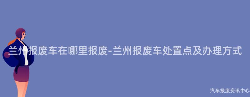 兰州报废车在哪里报废-兰州报废车处置点及办理方式