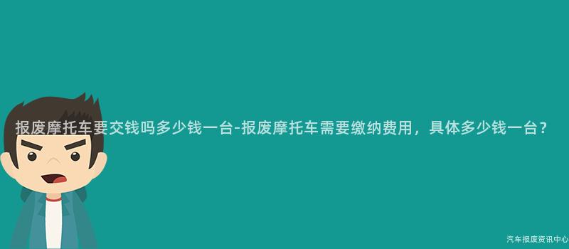 报废摩托车要交钱吗多少钱一台-报废摩托车需要缴纳费用，具体多少钱一台？