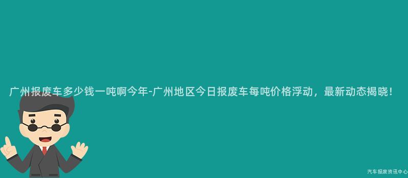 广州报废车多少钱一吨啊今年-广州地区今日报废车每吨价格浮动，最新动态揭晓！