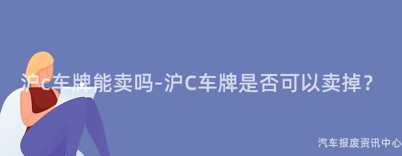 沪c车牌能卖吗-沪C车牌是否可以卖掉？