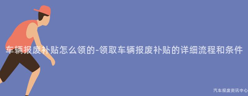 车辆报废补贴怎么领的-领取车辆报废补贴的详细流程和条件