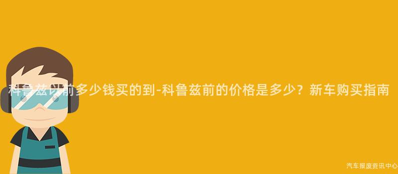 科鲁兹以前多少钱买的到-科鲁兹前的价格是多少？新车购买指南