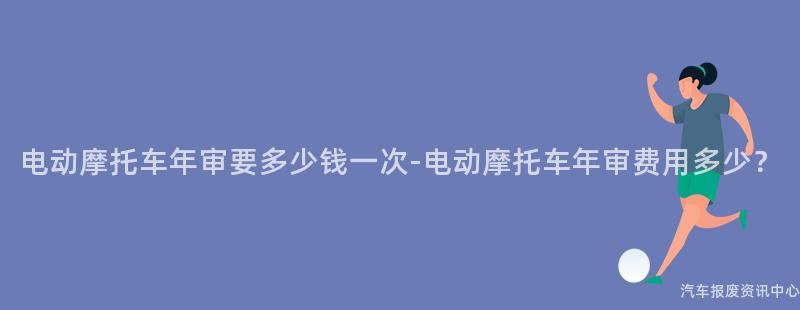 电动摩托车年审要多少钱一次-电动摩托车年审费用多少？