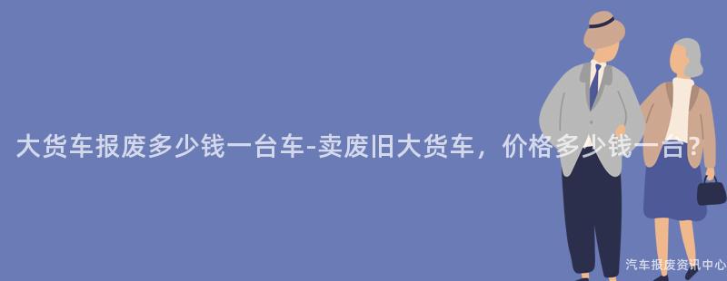 大货车报废多少钱一台车-卖废旧大货车，价格多少钱一台？