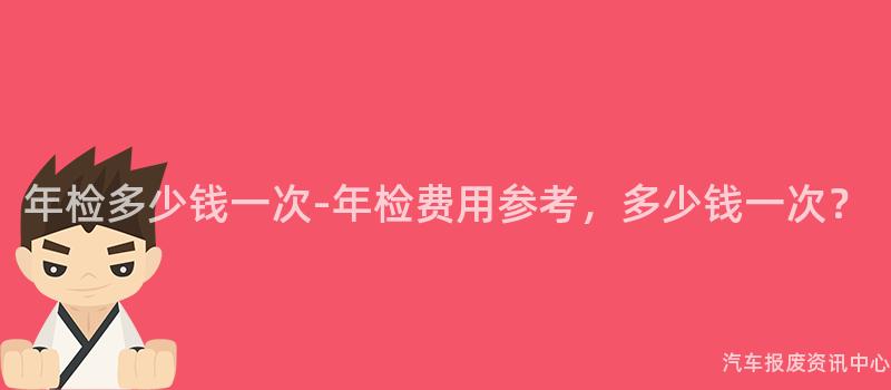 年检多少钱一次-年检费用参考，多少钱一次？