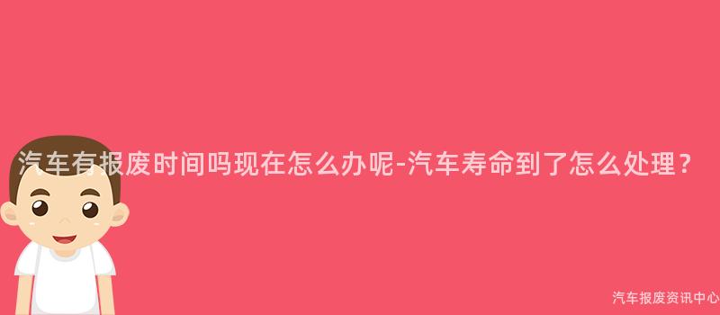 汽车有报废时间吗现在怎么办呢-汽车寿命到了怎么处理？