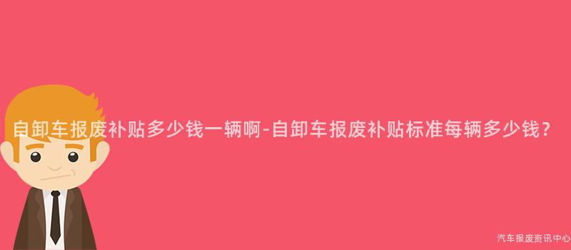 自卸车报废补贴多少钱一辆啊-自卸车报废补贴标准每辆多少钱？