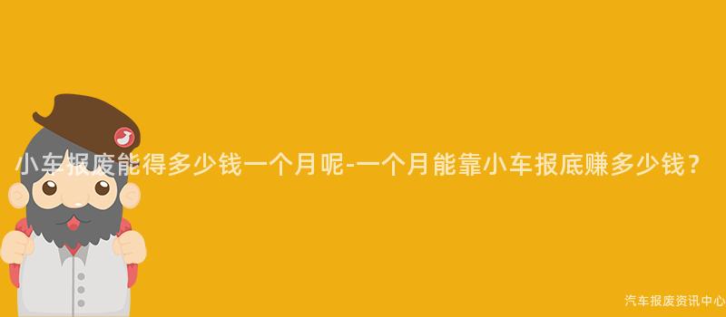 小车报废能得多少钱一个月呢-一个月能靠小车报底赚多少钱？