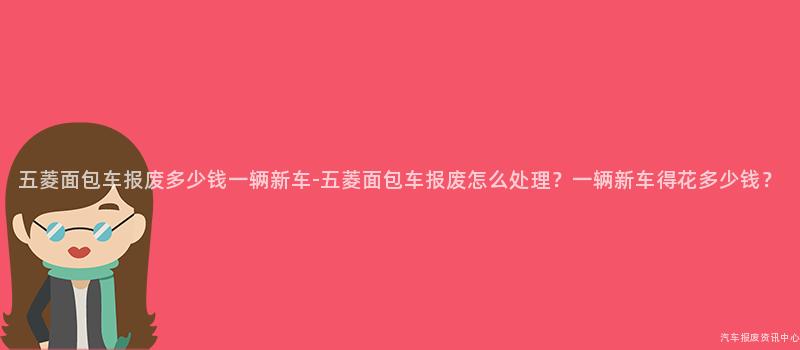 五菱面包车报废多少钱一辆新车-五菱面包车报废怎么处理？一辆新车得花多少钱？